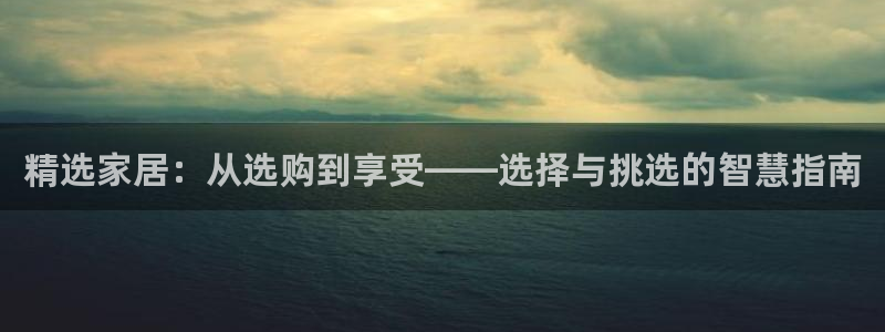 安信12平台下载：精选家居：从选购到享受——选择与挑选的智慧