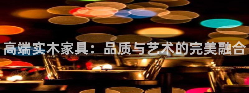 安信12注册代理：高端实木家具：品质与艺术的完美融合